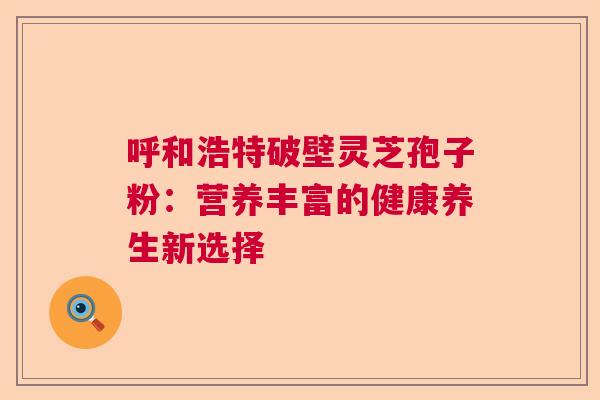 呼和浩特破壁灵芝孢子粉：营养丰富的健康养生新选择  第1张