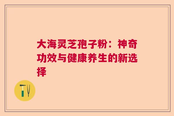 大海灵芝孢子粉：神奇功效与健康养生的新选择  第1张