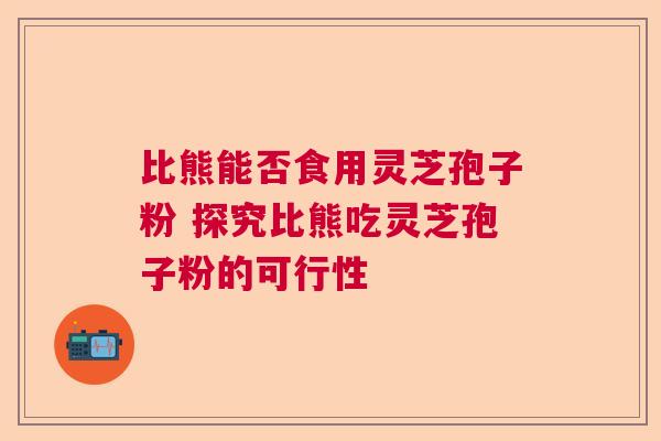比熊能否食用灵芝孢子粉 探究比熊吃灵芝孢子粉的可行性  第1张