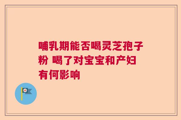哺乳期能否喝灵芝孢子粉 喝了对宝宝和产妇有何影响  第1张
