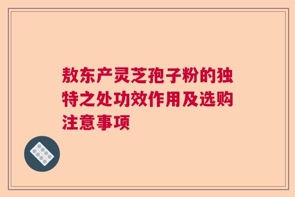 敖东产灵芝孢子粉的独特之处功效作用及选购注意事项  第1张