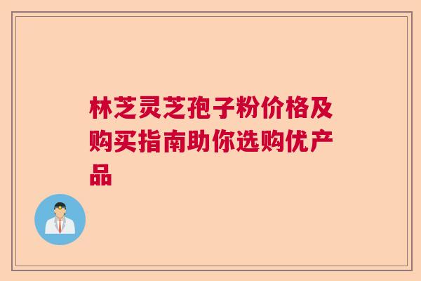 林芝灵芝孢子粉价格及购买指南助你选购优产品  第1张