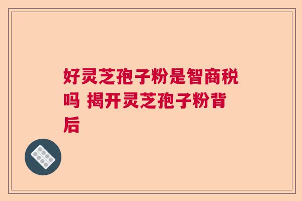好灵芝孢子粉是智商税吗 揭开灵芝孢子粉背后  第1张
