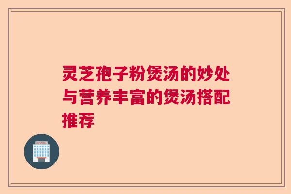 灵芝孢子粉煲汤的妙处与营养丰富的煲汤搭配推荐  第1张