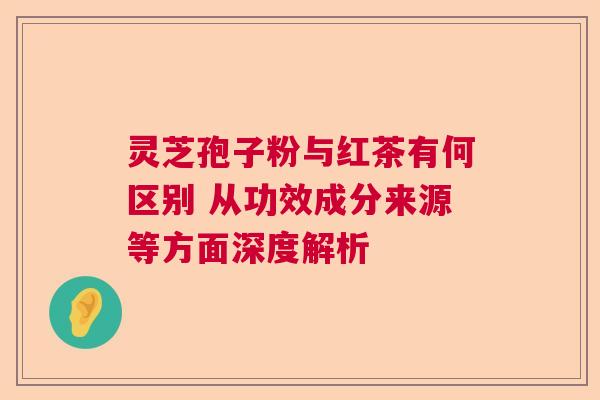 灵芝孢子粉与红茶有何区别 从功效成分来源等方面深度解析  第1张