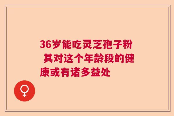 36岁能吃灵芝孢子粉 其对这个年龄段的健康或有诸多益处  第1张
