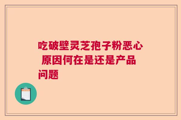 吃破壁灵芝孢子粉恶心 原因何在是还是产品问题  第1张