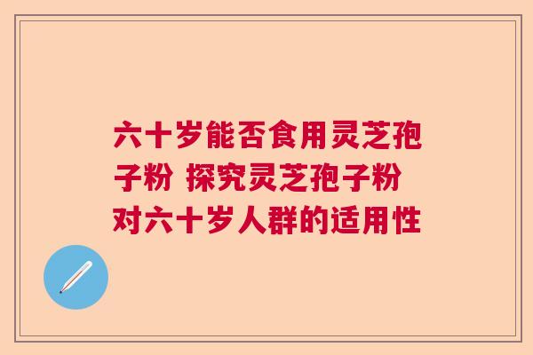 六十岁能否食用灵芝孢子粉 探究灵芝孢子粉对六十岁人群的适用性  第1张