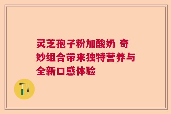 灵芝孢子粉加酸奶 奇妙组合带来独特营养与全新口感体验  第1张