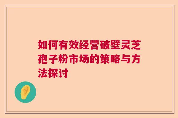 如何有效经营破壁灵芝孢子粉市场的策略与方法探讨  第1张