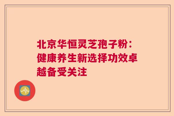 北京华恒灵芝孢子粉：健康养生新选择功效卓越备受关注  第1张