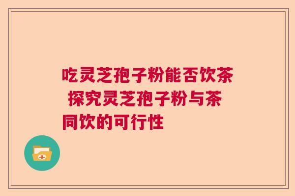 吃灵芝孢子粉能否饮茶 探究灵芝孢子粉与茶同饮的可行性  第1张