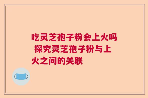 吃灵芝孢子粉会上火吗 探究灵芝孢子粉与上火之间的关联  第1张
