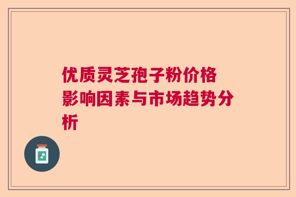优质灵芝孢子粉价格 影响因素与市场趋势分析  第1张