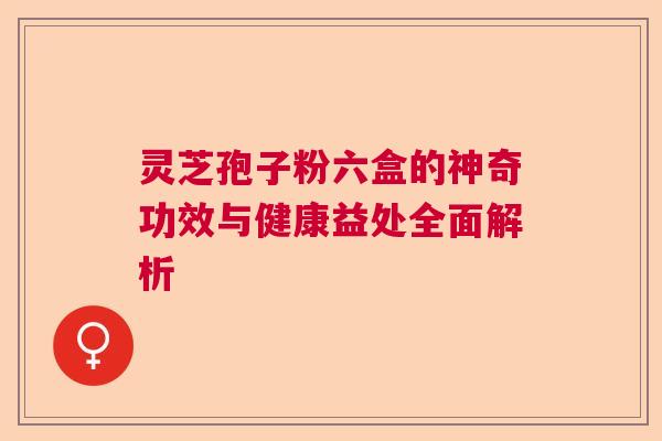 灵芝孢子粉六盒的神奇功效与健康益处全面解析  第1张