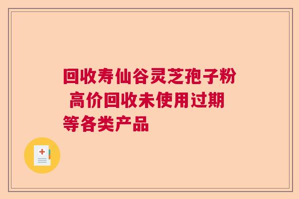 回收寿仙谷灵芝孢子粉 高价回收未使用过期等各类产品  第1张