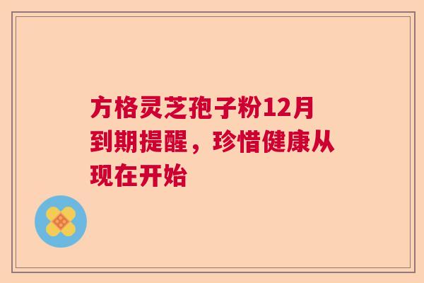 方格灵芝孢子粉12月到期提醒，珍惜健康从现在开始  第1张