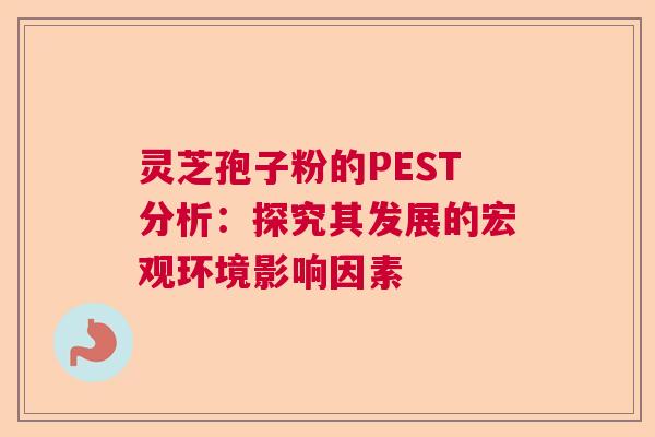 灵芝孢子粉的PEST分析：探究其发展的宏观环境影响因素  第1张