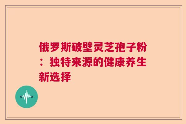 俄罗斯破壁灵芝孢子粉：独特来源的健康养生新选择  第1张