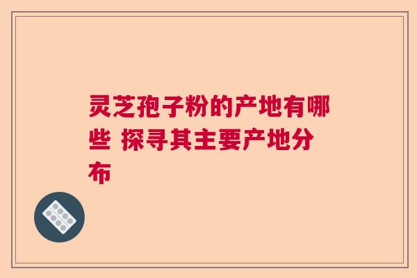 灵芝孢子粉的产地有哪些 探寻其主要产地分布  第1张