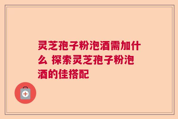 灵芝孢子粉泡酒需加什么 探索灵芝孢子粉泡酒的佳搭配  第1张