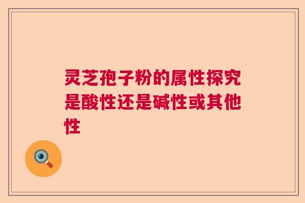 灵芝孢子粉的属性探究是酸性还是碱性或其他性  第1张