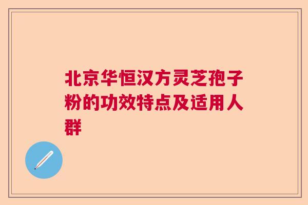 北京华恒汉方灵芝孢子粉的功效特点及适用人群  第1张