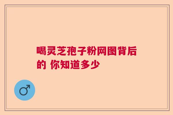 喝灵芝孢子粉网图背后的 你知道多少  第1张