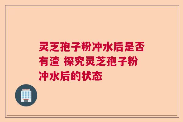 灵芝孢子粉冲水后是否有渣 探究灵芝孢子粉冲水后的状态  第1张