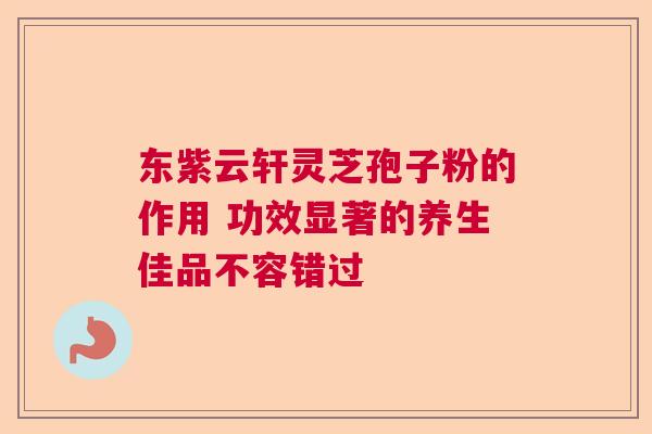 东紫云轩灵芝孢子粉的作用 功效显著的养生佳品不容错过  第1张