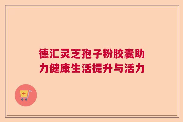 德汇灵芝孢子粉胶囊助力健康生活提升与活力  第1张