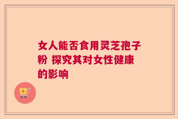 女人能否食用灵芝孢子粉 探究其对女性健康的影响  第1张