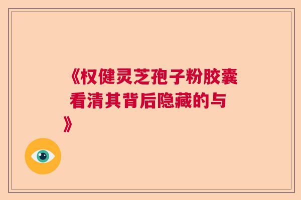 《权健灵芝孢子粉胶囊 看清其背后隐藏的与》  第1张