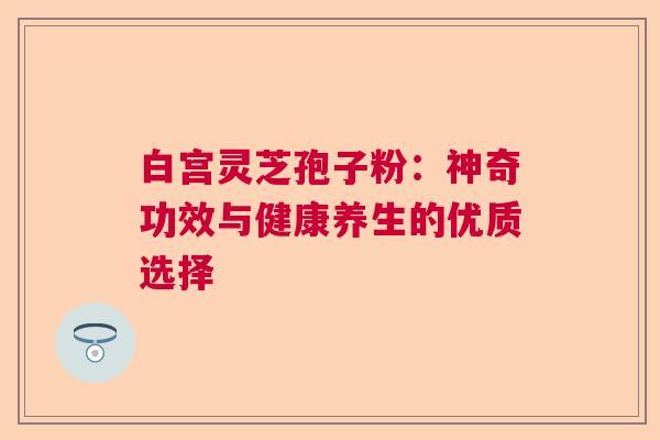 白宫灵芝孢子粉：神奇功效与健康养生的优质选择  第1张
