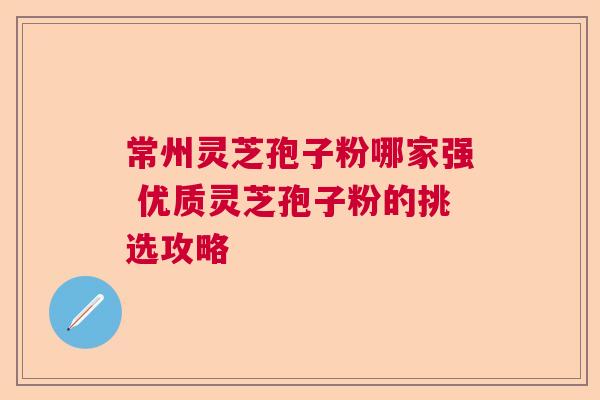 常州灵芝孢子粉哪家强 优质灵芝孢子粉的挑选攻略  第1张