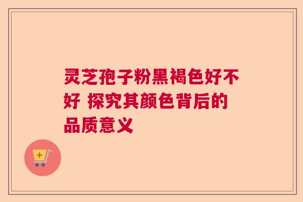 灵芝孢子粉黑褐色好不好 探究其颜色背后的品质意义  第1张