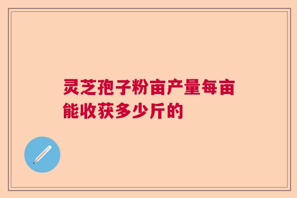 灵芝孢子粉亩产量每亩能收获多少斤的  第1张