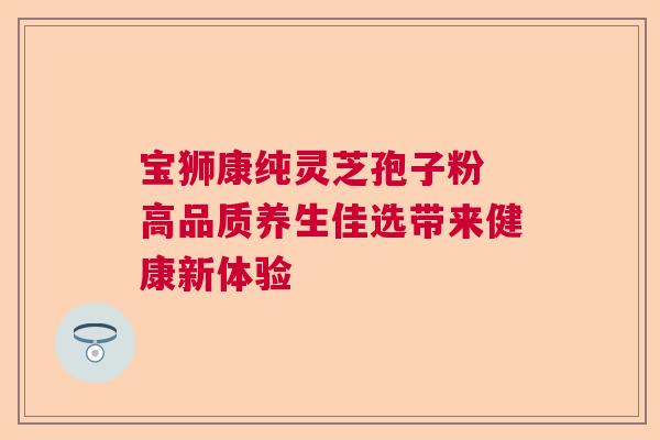 宝狮康纯灵芝孢子粉 高品质养生佳选带来健康新体验  第1张