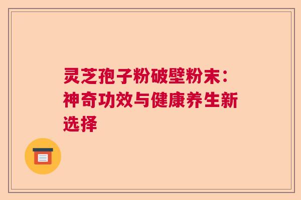 灵芝孢子粉破壁粉末：神奇功效与健康养生新选择  第1张
