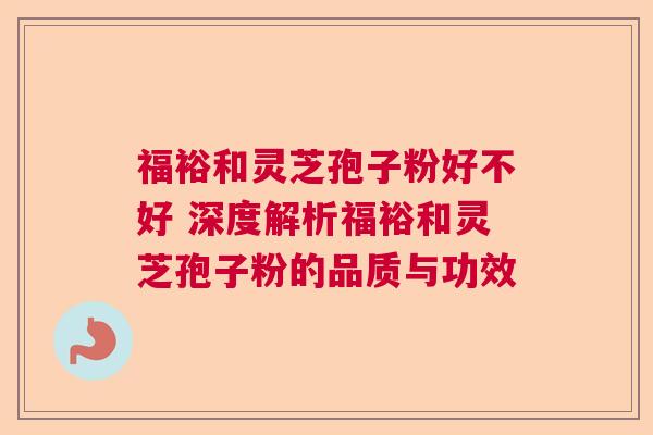 福裕和灵芝孢子粉好不好 深度解析福裕和灵芝孢子粉的品质与功效  第1张