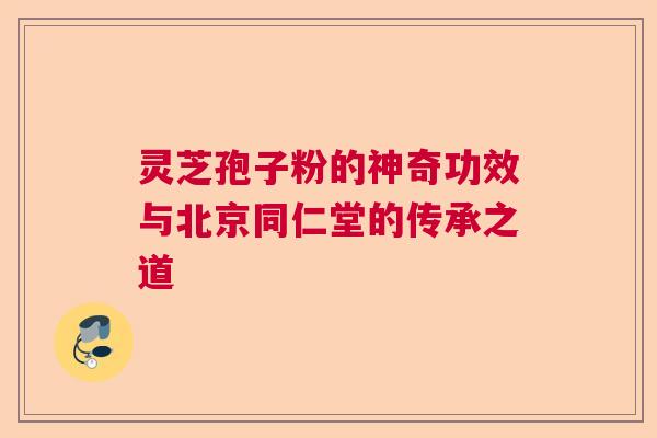 灵芝孢子粉的神奇功效与北京同仁堂的传承之道  第1张