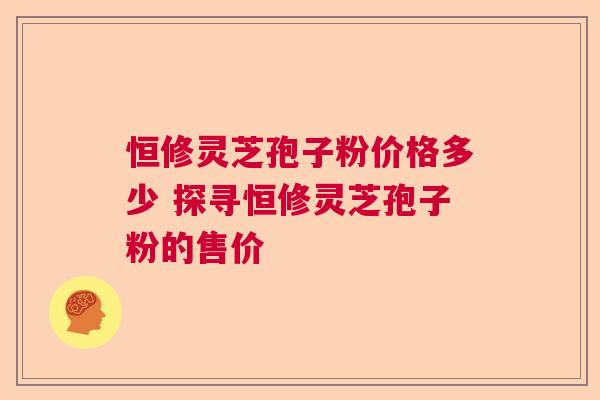 恒修灵芝孢子粉价格多少 探寻恒修灵芝孢子粉的售价  第1张
