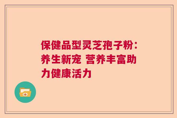 保健品型灵芝孢子粉：养生新宠 营养丰富助力健康活力  第1张
