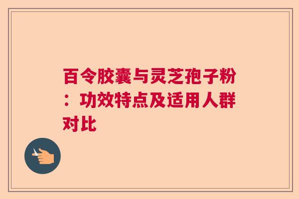 百令胶囊与灵芝孢子粉：功效特点及适用人群对比  第1张