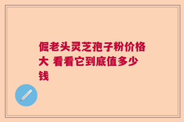 倔老头灵芝孢子粉价格大 看看它到底值多少钱  第1张