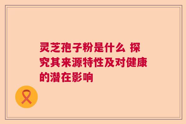 灵芝孢子粉是什么 探究其来源特性及对健康的潜在影响  第1张