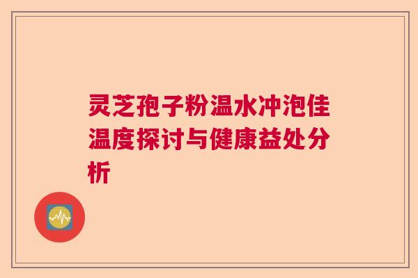 灵芝孢子粉温水冲泡佳温度探讨与健康益处分析  第1张