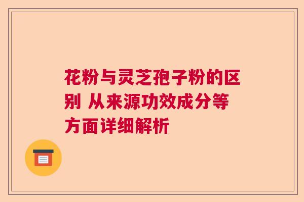 花粉与灵芝孢子粉的区别 从来源功效成分等方面详细解析  第1张