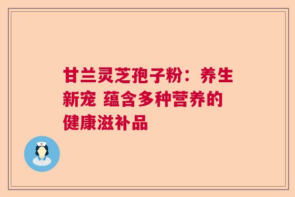 甘兰灵芝孢子粉：养生新宠 蕴含多种营养的健康滋补品  第1张