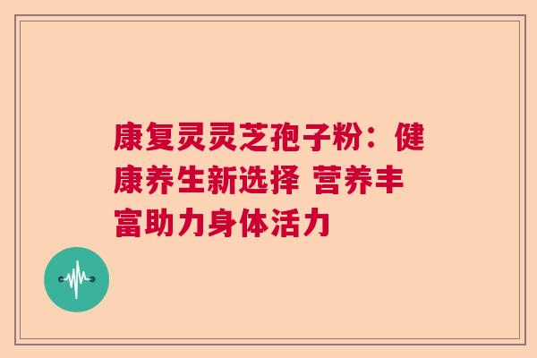 康复灵灵芝孢子粉：健康养生新选择 营养丰富助力身体活力  第1张
